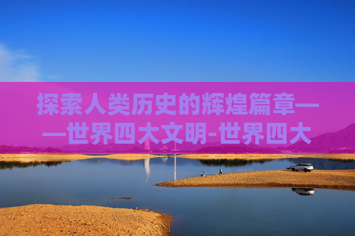 探索人类历史的辉煌篇章——世界四大文明-世界四大文明古国