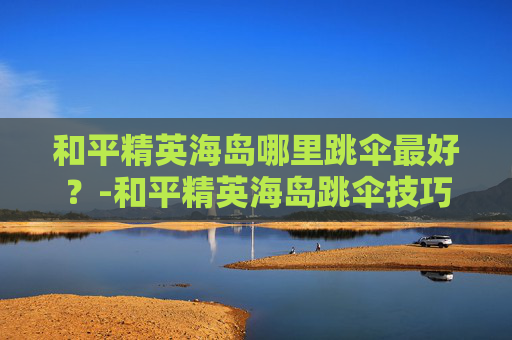 和平精英海岛哪里跳伞最好？-和平精英海岛跳伞技巧