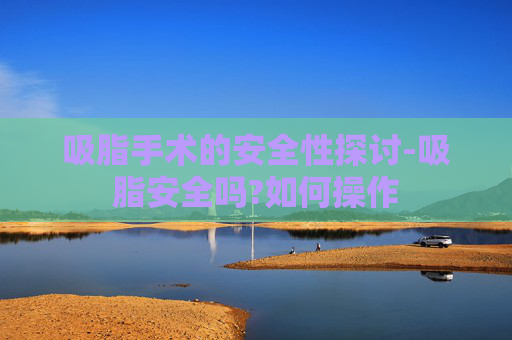 吸脂手术的安全性探讨-吸脂安全吗?如何操作