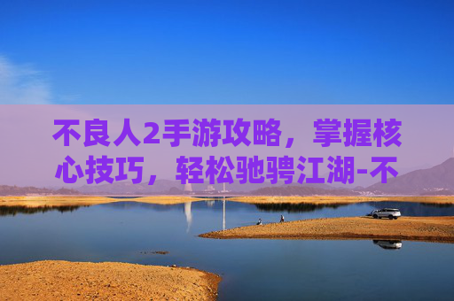 不良人2手游攻略，掌握核心技巧，轻松驰骋江湖-不良人2手游攻略第一章