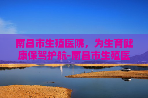 南昌市生殖医院，为生育健康保驾护航-南昌市生殖医院湾里院区