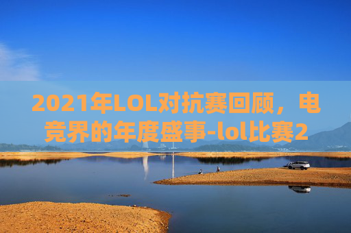 2021年LOL对抗赛回顾，电竞界的年度盛事-lol比赛2026