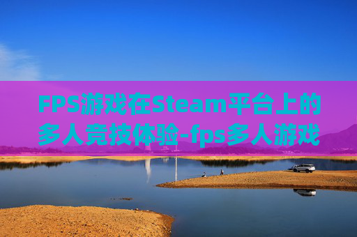 FPS游戏在Steam平台上的多人竞技体验-fps多人游戏推荐