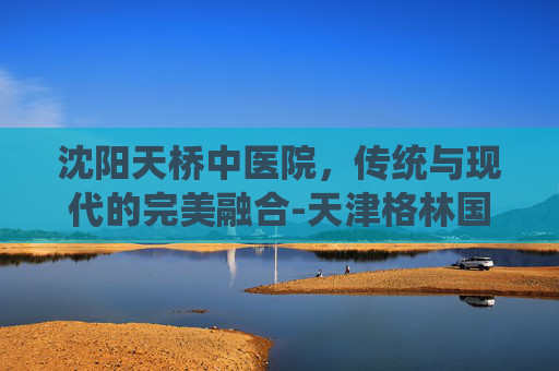 沈阳天桥中医院，传统与现代的完美融合-天津格林国际幼儿园学费