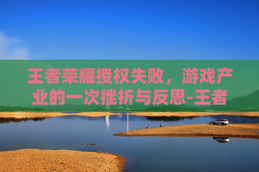 王者荣耀授权失败，游戏产业的一次挫折与反思-王者荣耀授权失败怎么办