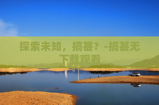 探索未知，搞甚？-搞甚无下载观看