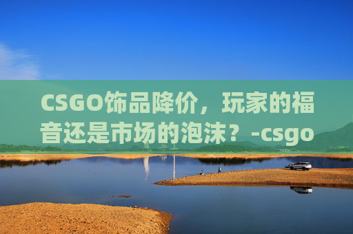 CSGO饰品降价，玩家的福音还是市场的泡沫？-csgo饰品降价原因