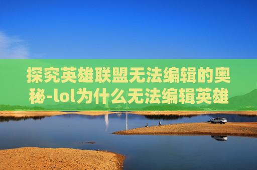 探究英雄联盟无法编辑的奥秘-lol为什么无法编辑英雄