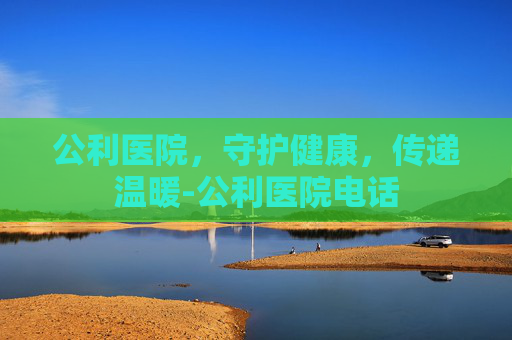 公利医院，守护健康，传递温暖-公利医院电话