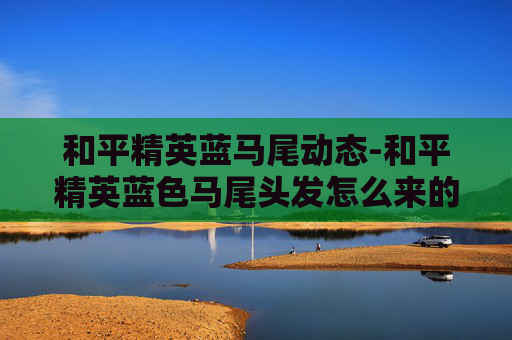 和平精英蓝马尾动态-和平精英蓝色马尾头发怎么来的