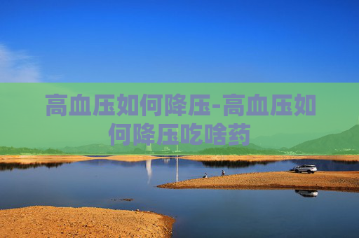 高血压如何降压-高血压如何降压吃啥药