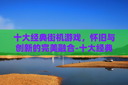 十大经典街机游戏，怀旧与创新的完美融合-十大经典街机游戏排行