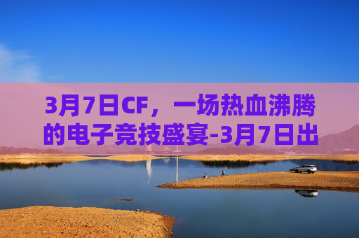 3月7日CF，一场热血沸腾的电子竞技盛宴-3月7日出生的名人