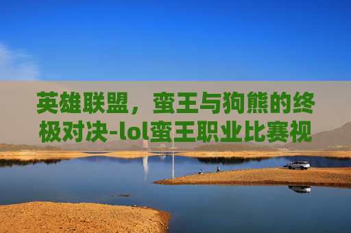 英雄联盟，蛮王与狗熊的终极对决-lol蛮王职业比赛视频