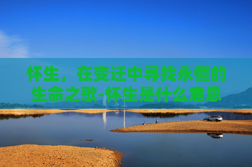 怀生，在变迁中寻找永恒的生命之歌-怀生是什么意思