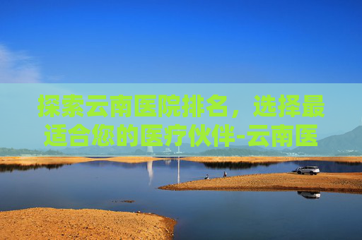 探索云南医院排名，选择最适合您的医疗伙伴-云南医院排名前50