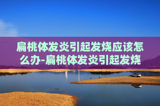 扁桃体发炎引起发烧应该怎么办-扁桃体发炎引起发烧应该怎么办吃什么药