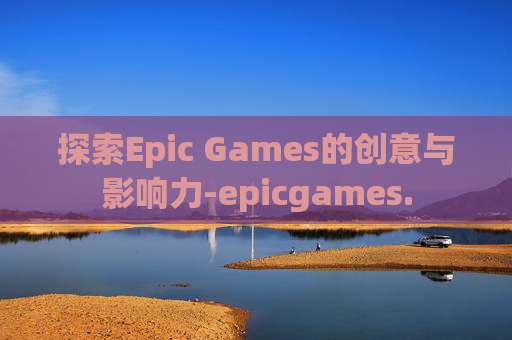 探索Epic Games的创意与影响力-epicgames.