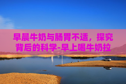 早晨牛奶与肠胃不适，探究背后的科学-早上喝牛奶拉肚子正常吗