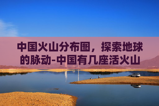 中国火山分布图，探索地球的脉动-中国有几座活火山