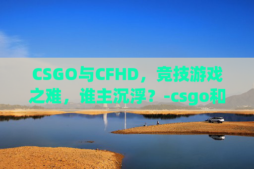 CSGO与CFHD，竞技游戏之难，谁主沉浮？-csgo和cfhd哪个好玩
