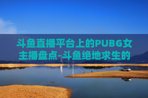 斗鱼直播平台上的PUBG女主播盘点-斗鱼绝地求生的女主播有哪些