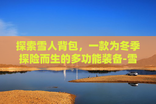 探索雪人背包，一款为冬季探险而生的多功能装备-雪人套搭配