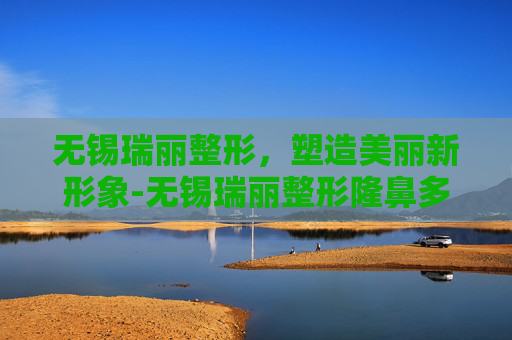 无锡瑞丽整形，塑造美丽新形象-无锡瑞丽整形隆鼻多少钱