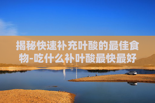 揭秘快速补充叶酸的最佳食物-吃什么补叶酸最快最好