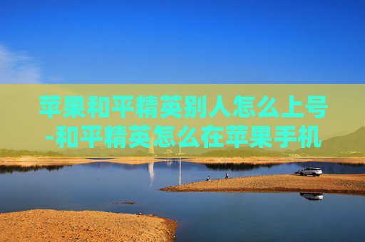 苹果和平精英别人怎么上号-和平精英怎么在苹果手机上登入