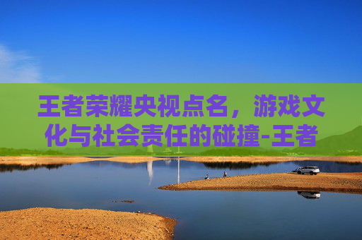 王者荣耀央视点名，游戏文化与社会责任的碰撞-王者荣耀央视点名表扬