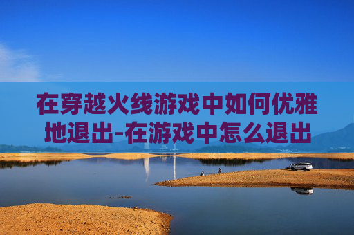 在穿越火线游戏中如何优雅地退出-在游戏中怎么退出全屏游戏