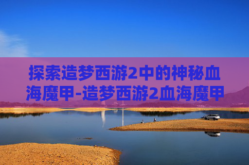 探索造梦西游2中的神秘血海魔甲-造梦西游2血海魔甲属性