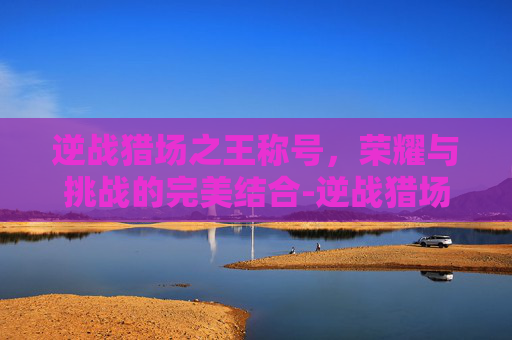 逆战猎场之王称号，荣耀与挑战的完美结合-逆战猎场之王称号怎么得