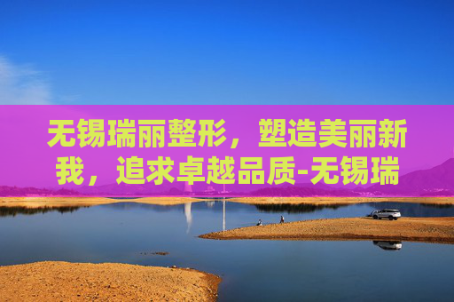 无锡瑞丽整形，塑造美丽新我，追求卓越品质-无锡瑞丽整形医院好吗