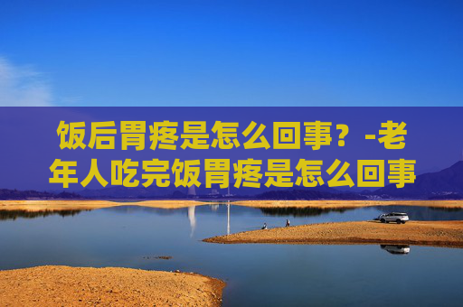 饭后胃疼是怎么回事？-老年人吃完饭胃疼是怎么回事