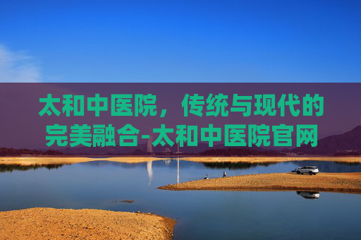太和中医院，传统与现代的完美融合-太和中医院官网