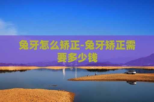 兔牙怎么矫正-兔牙矫正需要多少钱