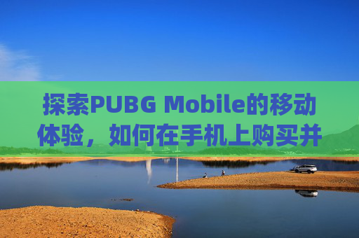 探索PUBG Mobile的移动体验，如何在手机上购买并享受绝地求生-pubg官网购买