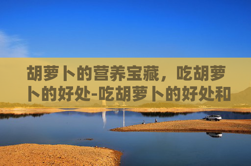 胡萝卜的营养宝藏，吃胡萝卜的好处-吃胡萝卜的好处和坏处