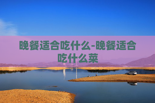 晚餐适合吃什么-晚餐适合吃什么菜