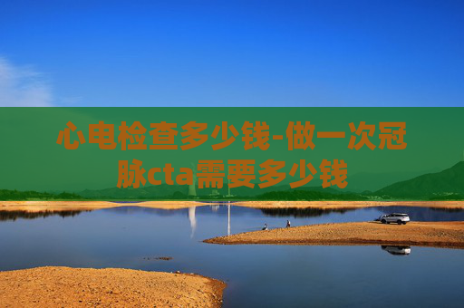 心电检查多少钱-做一次冠脉cta需要多少钱