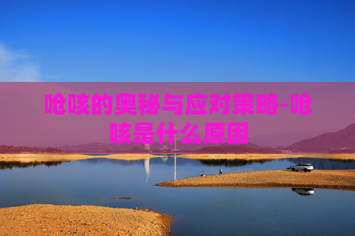 呛咳的奥秘与应对策略-呛咳是什么原因