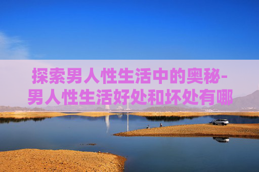 探索男人性生活中的奥秘-男人性生活好处和坏处有哪些