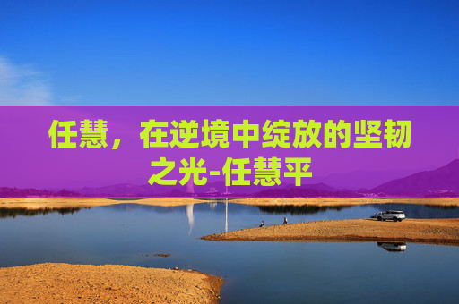 任慧，在逆境中绽放的坚韧之光-任慧平