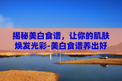 揭秘美白食谱，让你的肌肤焕发光彩-美白食谱养出好皮肤