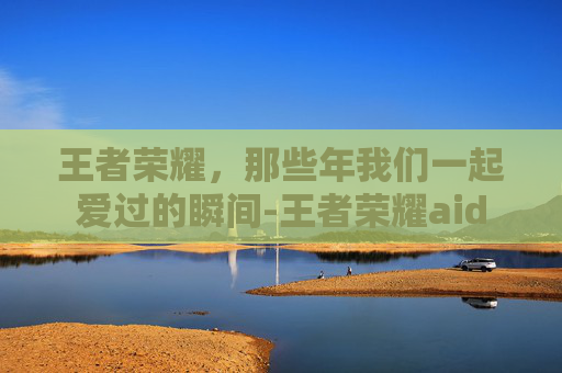 王者荣耀，那些年我们一起爱过的瞬间-王者荣耀aid