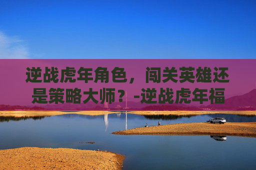 逆战虎年角色，闯关英雄还是策略大师？-逆战虎年福袋里面有什么