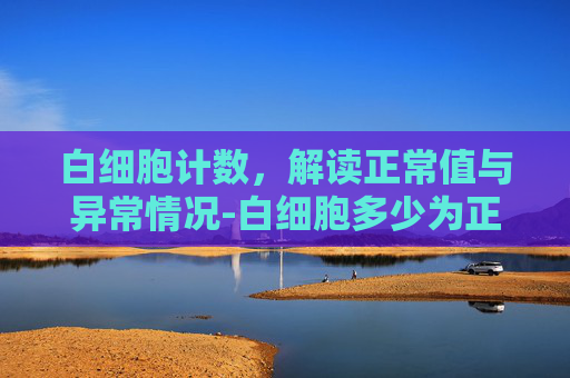 白细胞计数，解读正常值与异常情况-白细胞多少为正常?