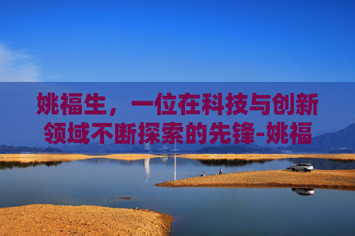 姚福生，一位在科技与创新领域不断探索的先锋-姚福生简介